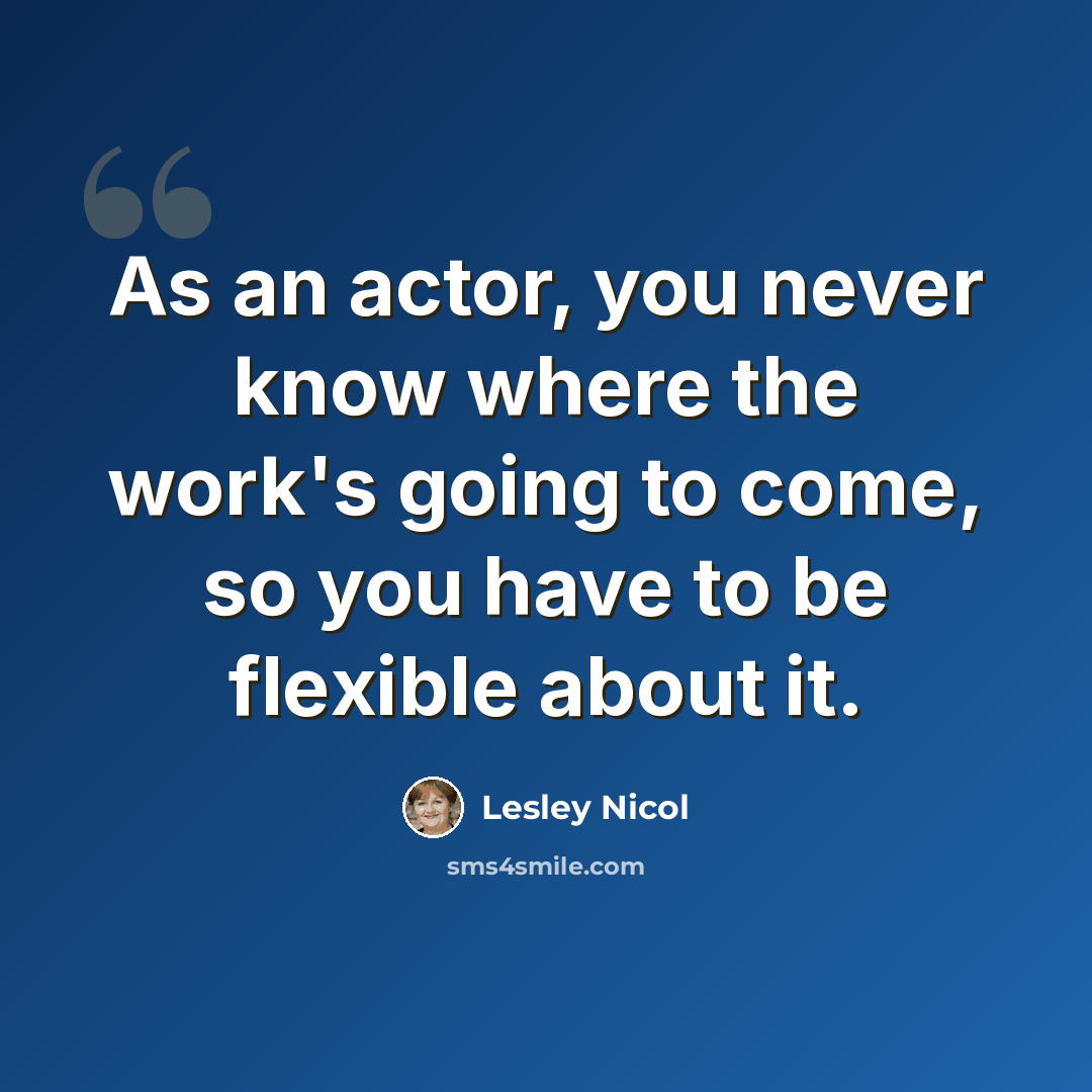 “As an actor, you never know where the work's going to come, so you have to be flexible about it.” quote by Lesley Nicol
