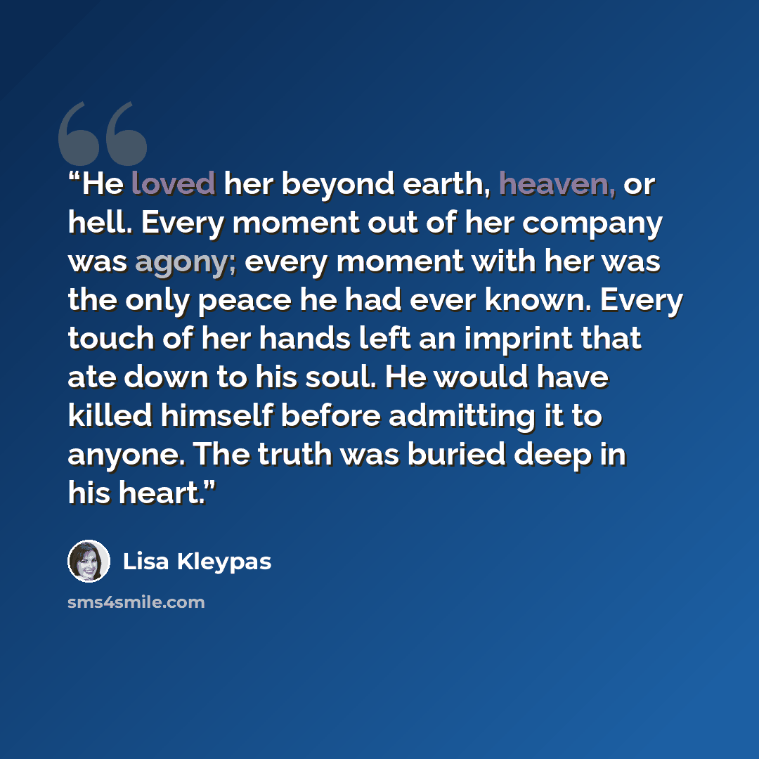 “He loved her beyond earth, heaven, or hell. Every moment out of her company was agony; every moment with her was the only peace he had ever known. Every touch of her hands left an imprint that ate down to his soul. He would have killed himself before admitting it to anyone. The truth was buried…” quote by Lisa Kleypas