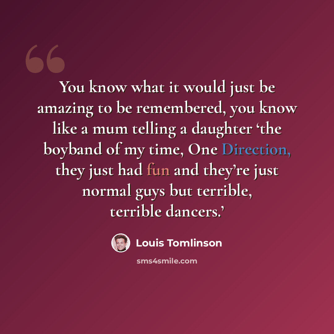 “You know what it would just be amazing to be remembered, you know like a mum telling a daughter ‘the boyband of my time, One Direction, they just had fun and they’re just normal guys but terrible, terrible dancers.’” quote by Louis Tomlinson