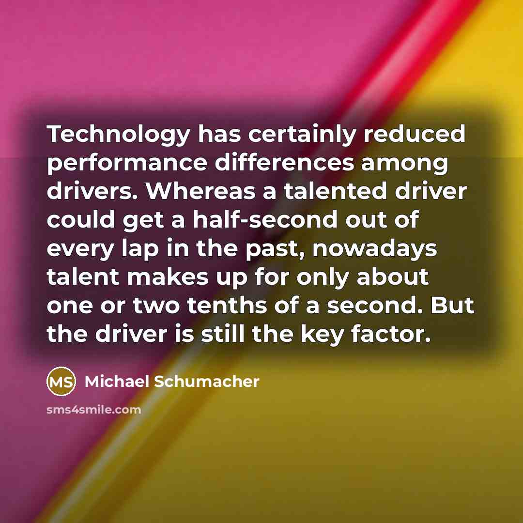 “Technology has certainly reduced performance differences among drivers. Whereas a talented driver could get a half-second out of every lap in the past, nowadays talent makes up for only about one or two tenths of a second. But the driver is still the key factor.” quote by Michael Schumacher