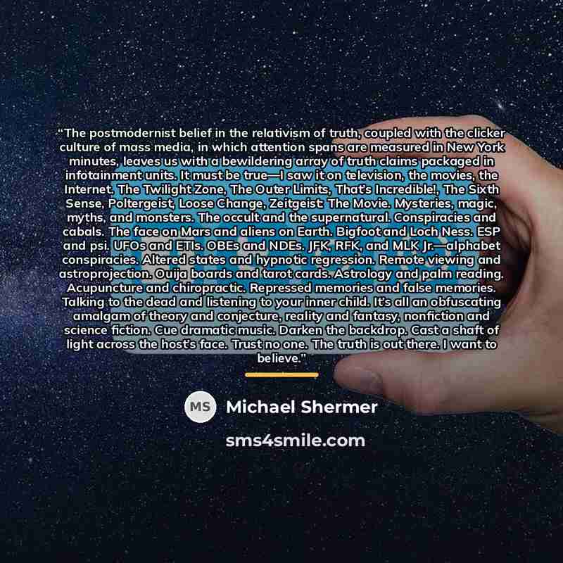 “The postmodernist belief in the relativism of truth, coupled with the clicker culture of mass media, in which attention spans are measured in New York minutes, leaves us with a bewildering array of truth claims packaged in infotainment units. It must be true—I saw it on television, the movies, the…” quote by Michael Shermer