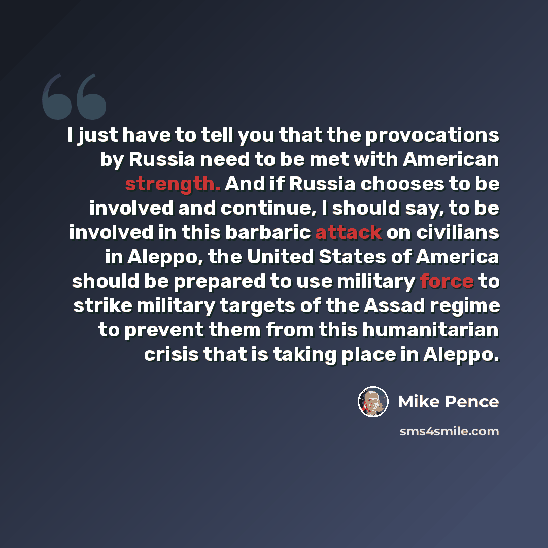 “I just have to tell you that the provocations by Russia need to be met with American strength. And if Russia chooses to be involved and continue, I should say, to be involved in this barbaric attack on civilians in Aleppo, the United States of America should be prepared to use military force to…” quote by Mike Pence