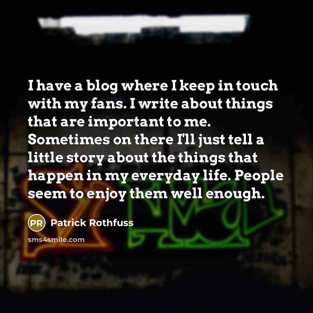 “I have a blog where I keep in touch with my fans. I write about things that are important to me. Sometimes on there I'll just tell a little story about the things that happen in my everyday life. People seem to enjoy them well enough.” quote by Patrick Rothfuss