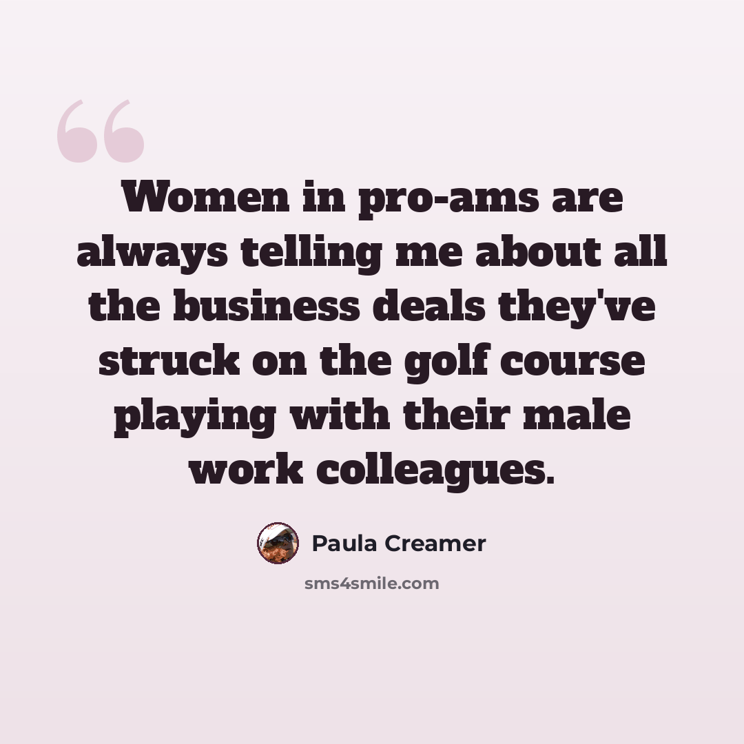 “Women in pro-ams are always telling me about all the business deals they've struck on the golf course playing with their male work colleagues.” quote by Paula Creamer