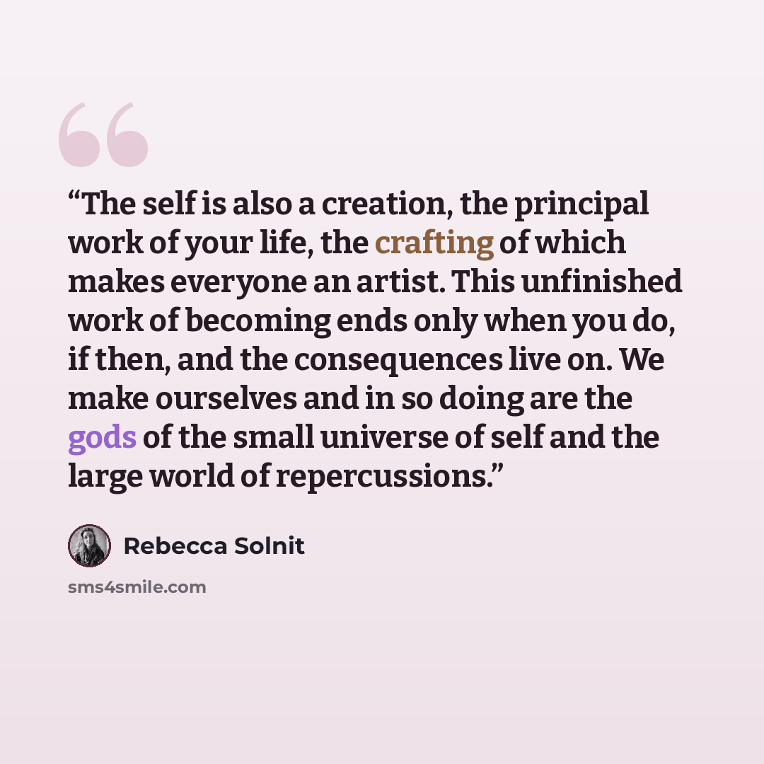 “The self is also a creation, the principal work of your life, the crafting of which makes everyone an artist. This unfinished work of becoming ends only when you do, if then, and the consequences live on. We make ourselves and in so doing are the gods of the small universe of self and the large…” quote by Rebecca Solnit