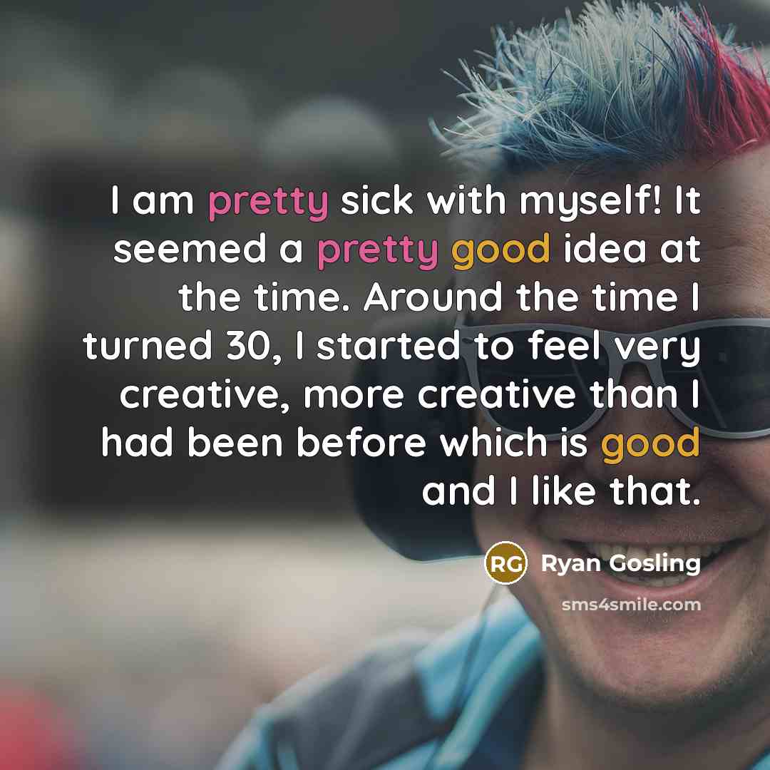 “I am pretty sick with myself! It seemed a pretty good idea at the time. Around the time I turned 30, I started to feel very creative, more creative than I had been before which is good and I like that.” quote by Ryan Gosling