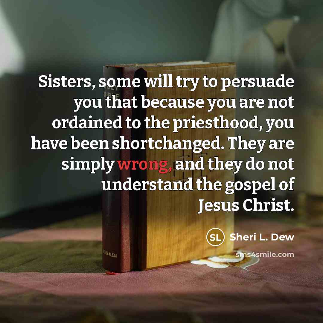 “Sisters, some will try to persuade you that because you are not ordained to the priesthood, you have been shortchanged. They are simply wrong, and they do not understand the gospel of Jesus Christ.” quote by Sheri L. Dew