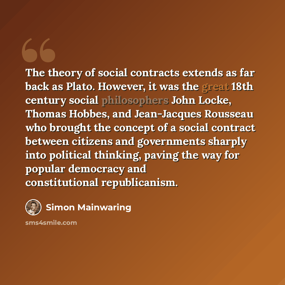 “The theory of social contracts extends as far back as Plato. However, it was the great 18th century social philosophers John Locke, Thomas Hobbes, and Jean-Jacques Rousseau who brought the concept of a social contract between citizens and governments sharply into political thinking, paving the way…” quote by Simon Mainwaring