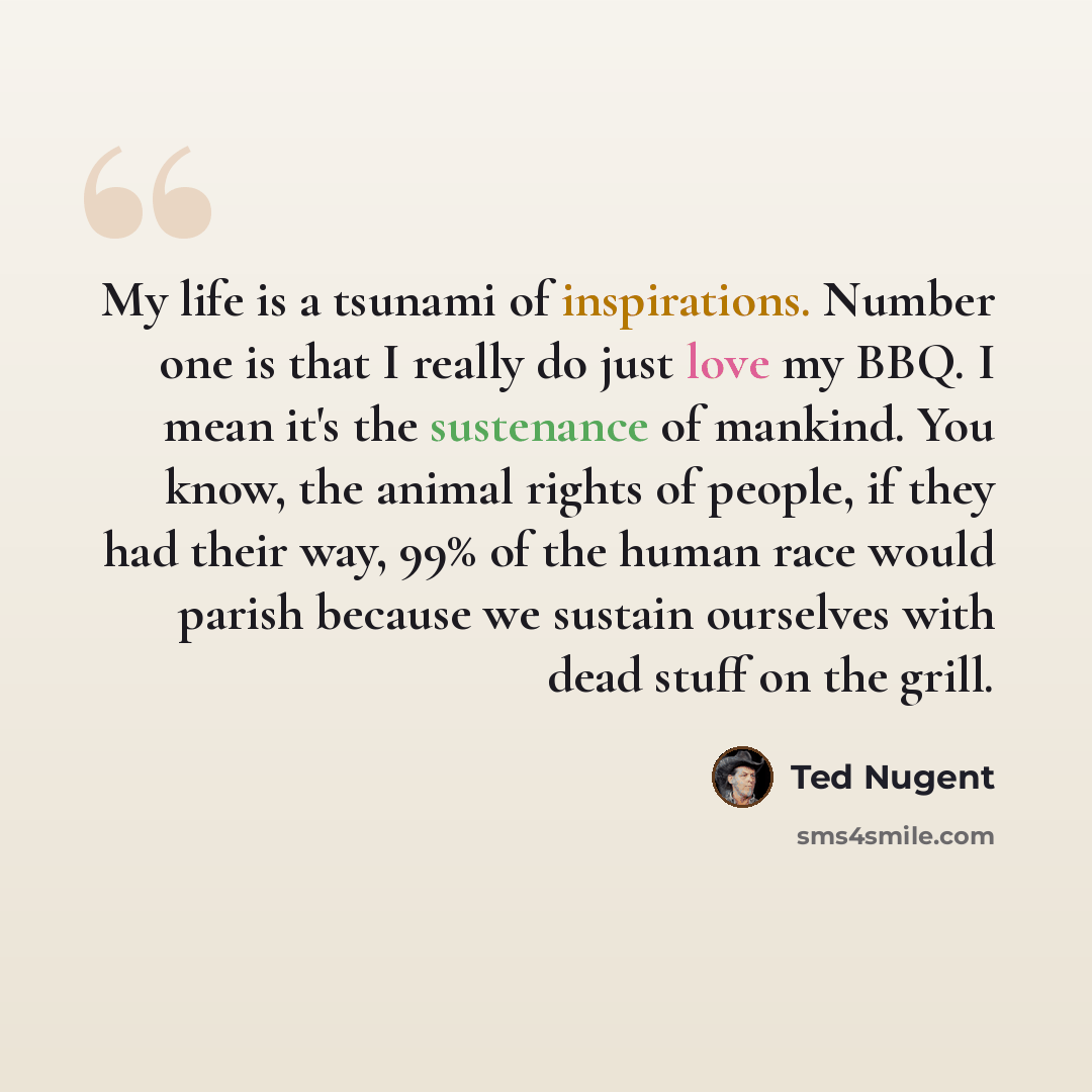 “My life is a tsunami of inspirations. Number one is that I really do just love my BBQ. I mean it's the sustenance of mankind. You know, the animal rights of people, if they had their way, 99% of the human race would parish because we sustain ourselves with dead stuff on the grill.” quote by Ted Nugent