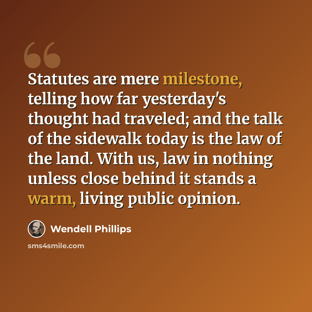 “Statutes are mere milestone, telling how far yesterday's thought had traveled; and the talk of the sidewalk today is the law of the land. With us, law in nothing unless close behind it stands a warm, living public opinion.” quote by Wendell Phillips