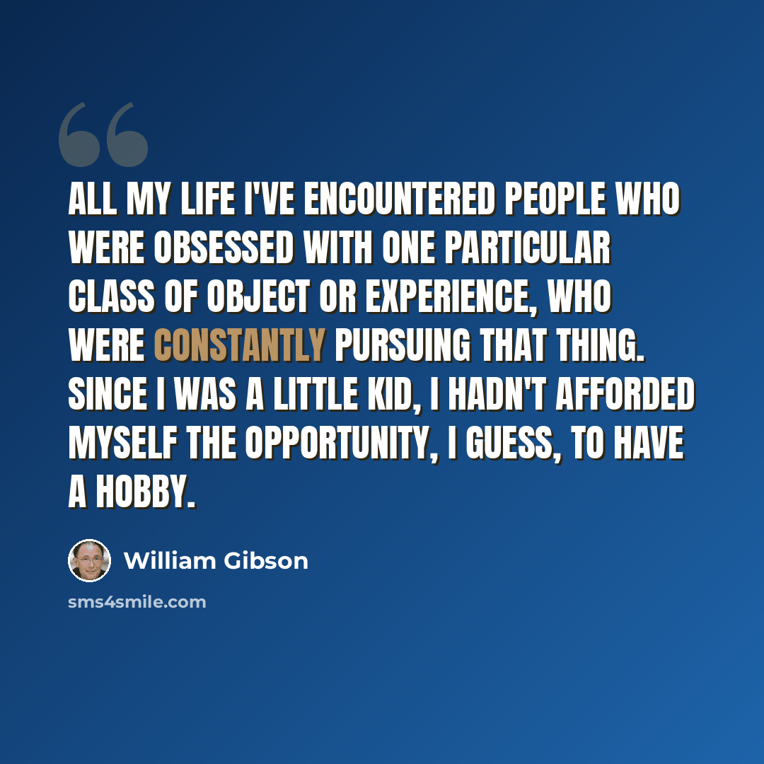 “All my life I've encountered people who were obsessed with one particular class of object or experience, who were constantly pursuing that thing. Since I was a little kid, I hadn't afforded myself the opportunity, I guess, to have a hobby.” quote by William Gibson