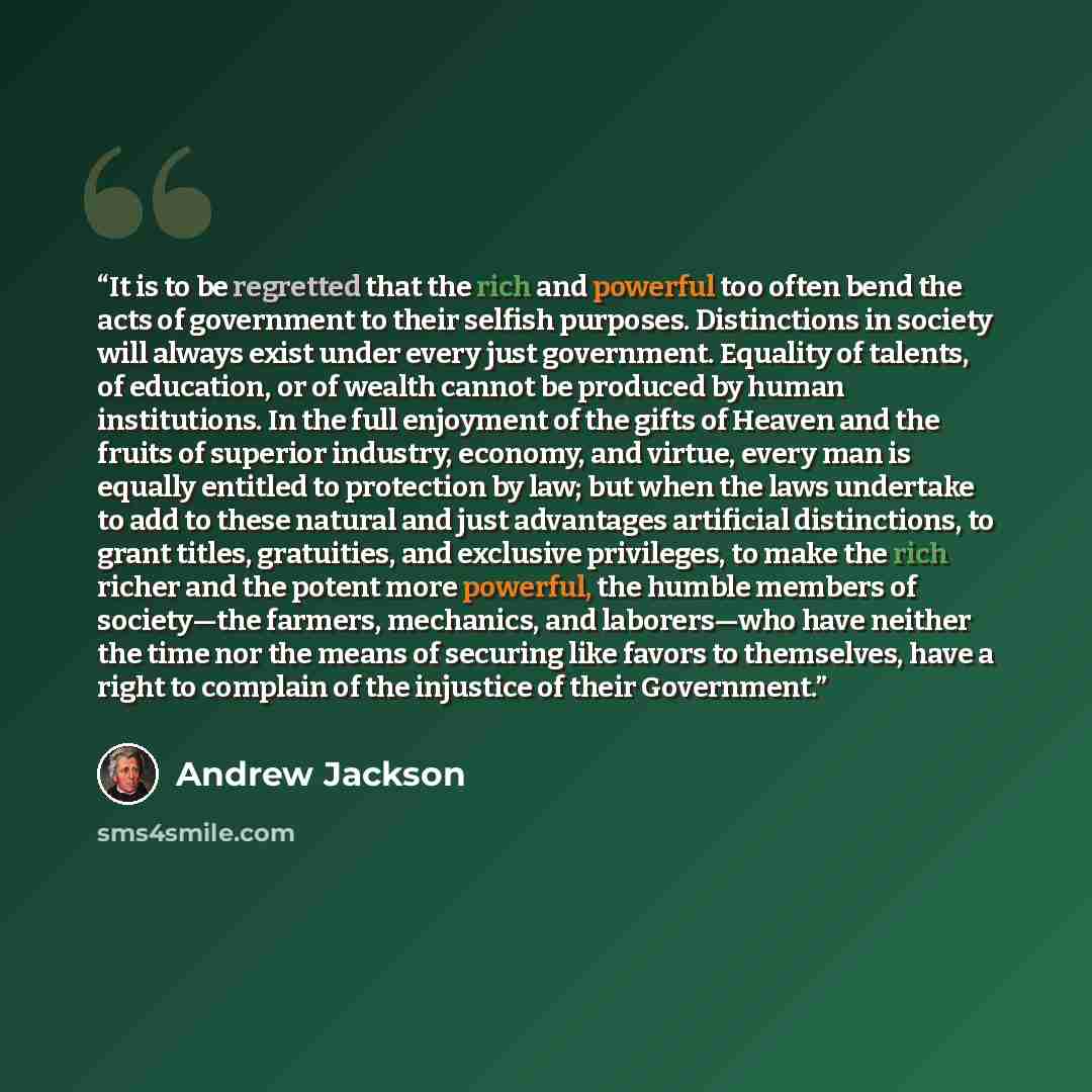 “It is to be regretted that the rich and powerful too often bend the acts of government to their selfish purposes. Distinctions in society will always exist under every just government. Equality of talents, of education, or of wealth cannot be produced by human institutions. In the full enjoyment…” quote by Andrew Jackson