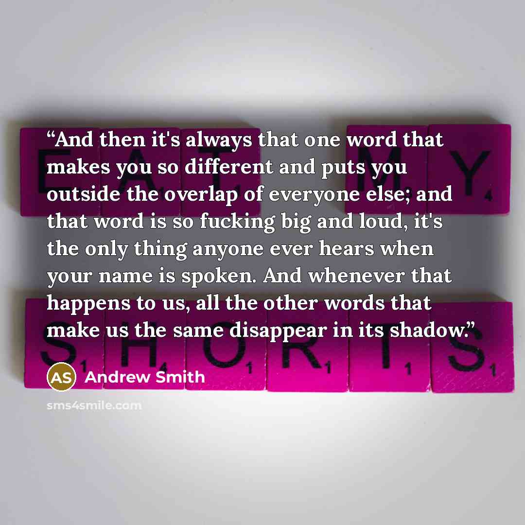 “And then it's always that one word that makes you so different and puts you outside the overlap of everyone else; and that word is so fucking big and loud, it's the only thing anyone ever hears when your name is spoken. And whenever that happens to us, all the other words that make us the same…” quote by Andrew Smith