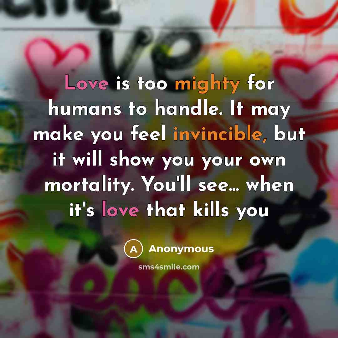 “Love is too mighty for humans to handle. It may make you feel invincible, but it will show you your own mortality. You'll see... when it's love that kills you” quote by Anonymous