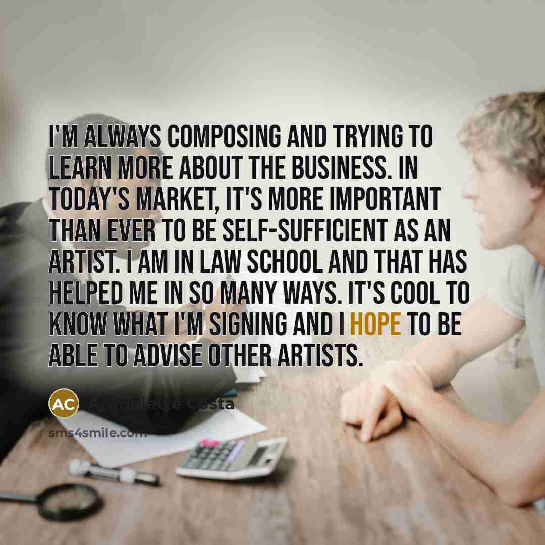 “I'm always composing and trying to learn more about the business. In today's market, it's more important than ever to be self-sufficient as an artist. I am in law school and that has helped me in so many ways. It's cool to know what I'm signing and I hope to be able to advise other artists.” quote by Antoniette Costa