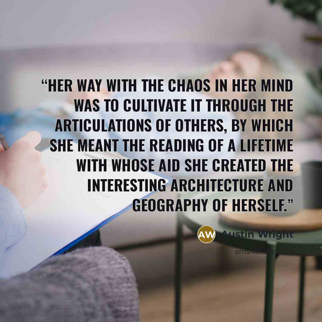 “Her way with the chaos in her mind was to cultivate it through the articulations of others, by which she meant the reading of a lifetime with whose aid she created the interesting architecture and geography of herself.” quote by Austin Wright