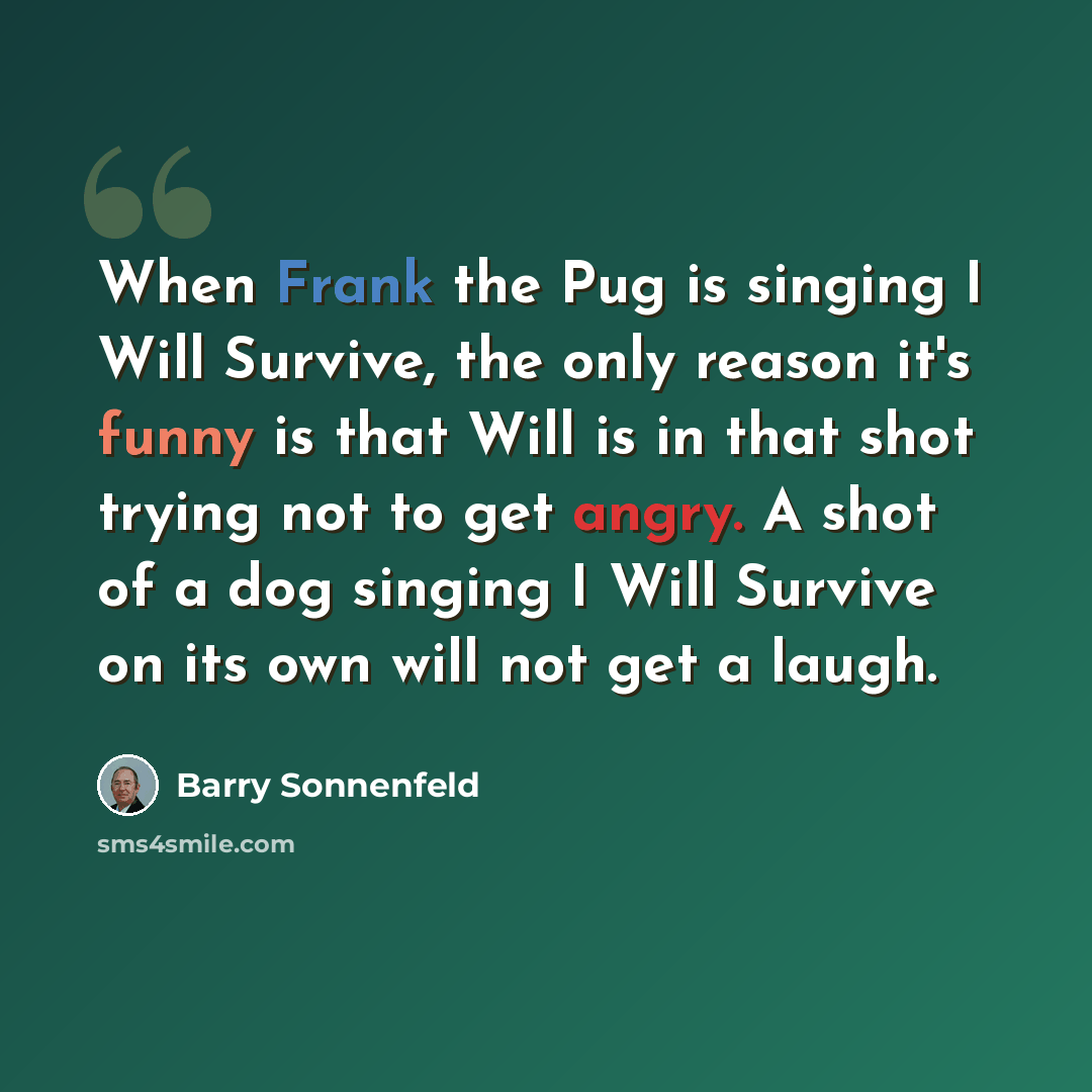 “When Frank the Pug is singing I Will Survive, the only reason it's funny is that Will is in that shot trying not to get angry. A shot of a dog singing I Will Survive on its own will not get a laugh.” quote by Barry Sonnenfeld