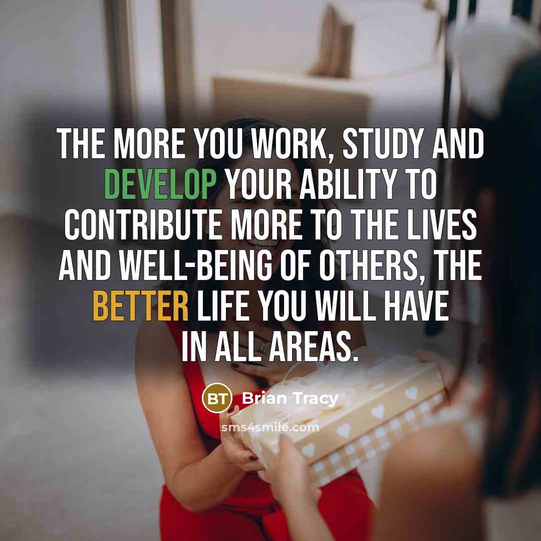“The more you work, study and develop your ability to contribute more to the lives and well-being of others, the better life you will have in all areas.” quote by Brian Tracy