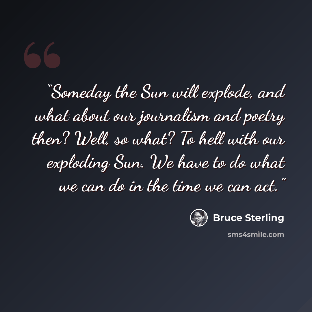 “Someday the Sun will explode, and what about our journalism and poetry then? Well, so what? To hell with our exploding Sun. We have to do what we can do in the time we can act.” quote by Bruce Sterling