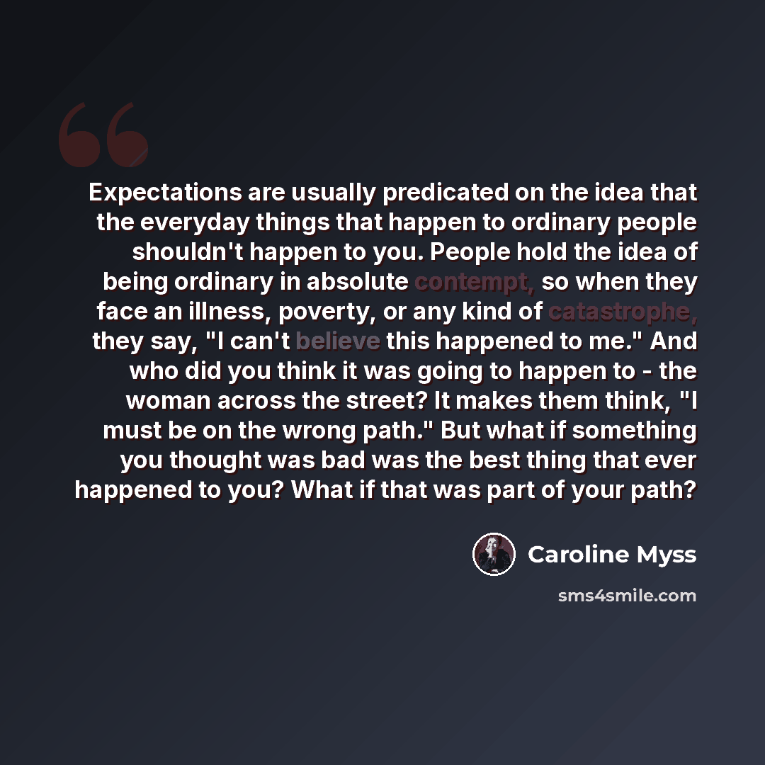 “Expectations are usually predicated on the idea that the everyday things that happen to ordinary people shouldn't happen to you. People hold the idea of being ordinary in absolute contempt, so when they face an illness, poverty, or any kind of catastrophe, they say, "I can't believe this happened…” quote by Caroline Myss