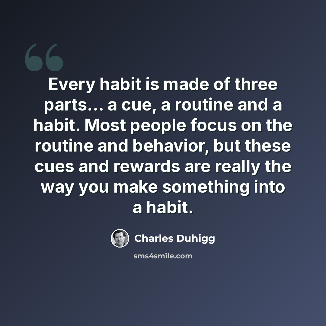 “Every habit is made of three parts... a cue, a routine and a habit. Most people focus on the routine and behavior, but these cues and rewards are really the way you make something into a habit.” quote by Charles Duhigg