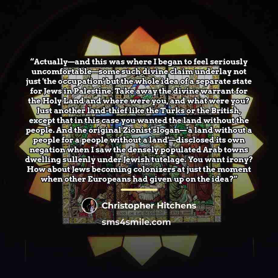 “Actually—and this was where I began to feel seriously uncomfortable—some such divine claim underlay not just 'the occupation' but the whole idea of a separate state for Jews in Palestine. Take away the divine warrant for the Holy Land and where were you, and what were you? Just another land-thief…” quote by Christopher Hitchens