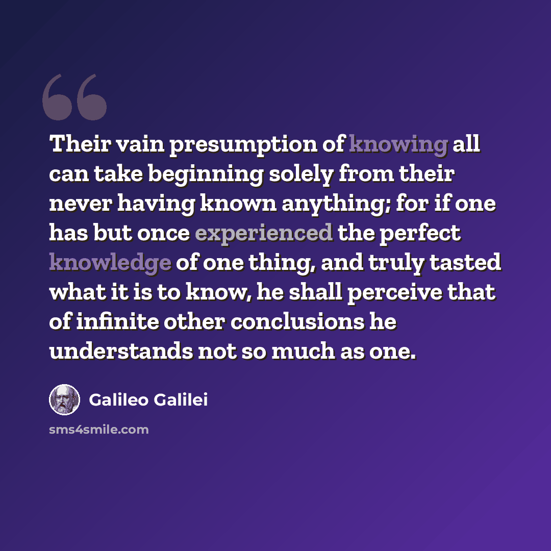 “Their vain presumption of knowing all can take beginning solely from their never having known anything; for if one has but once experienced the perfect knowledge of one thing, and truly tasted what it is to know, he shall perceive that of infinite other conclusions he understands not so much as one.” quote by Galileo Galilei