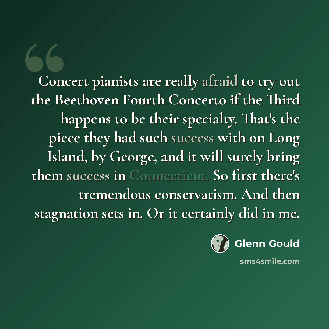 “Concert pianists are really afraid to try out the Beethoven Fourth Concerto if the Third happens to be their specialty. That's the piece they had such success with on Long Island, by George, and it will surely bring them success in Connecticut. So first there's tremendous conservatism. And then…” quote by Glenn Gould
