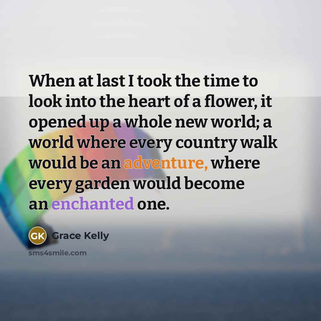 “When at last I took the time to look into the heart of a flower, it opened up a whole new world; a world where every country walk would be an adventure, where every garden would become an enchanted one.” quote by Grace Kelly