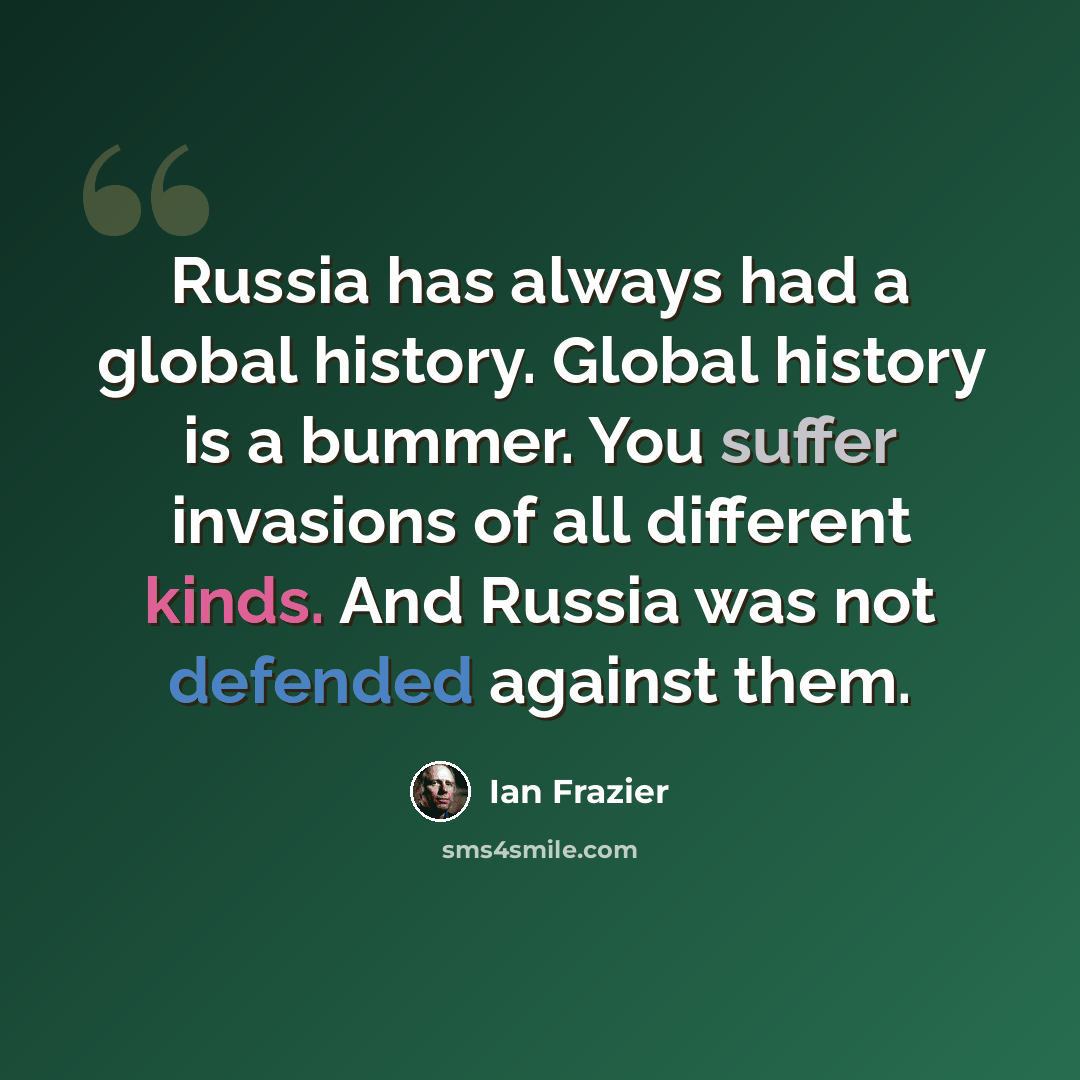 “Russia has always had a global history. Global history is a bummer. You suffer invasions of all different kinds. And Russia was not defended against them.” quote by Ian Frazier
