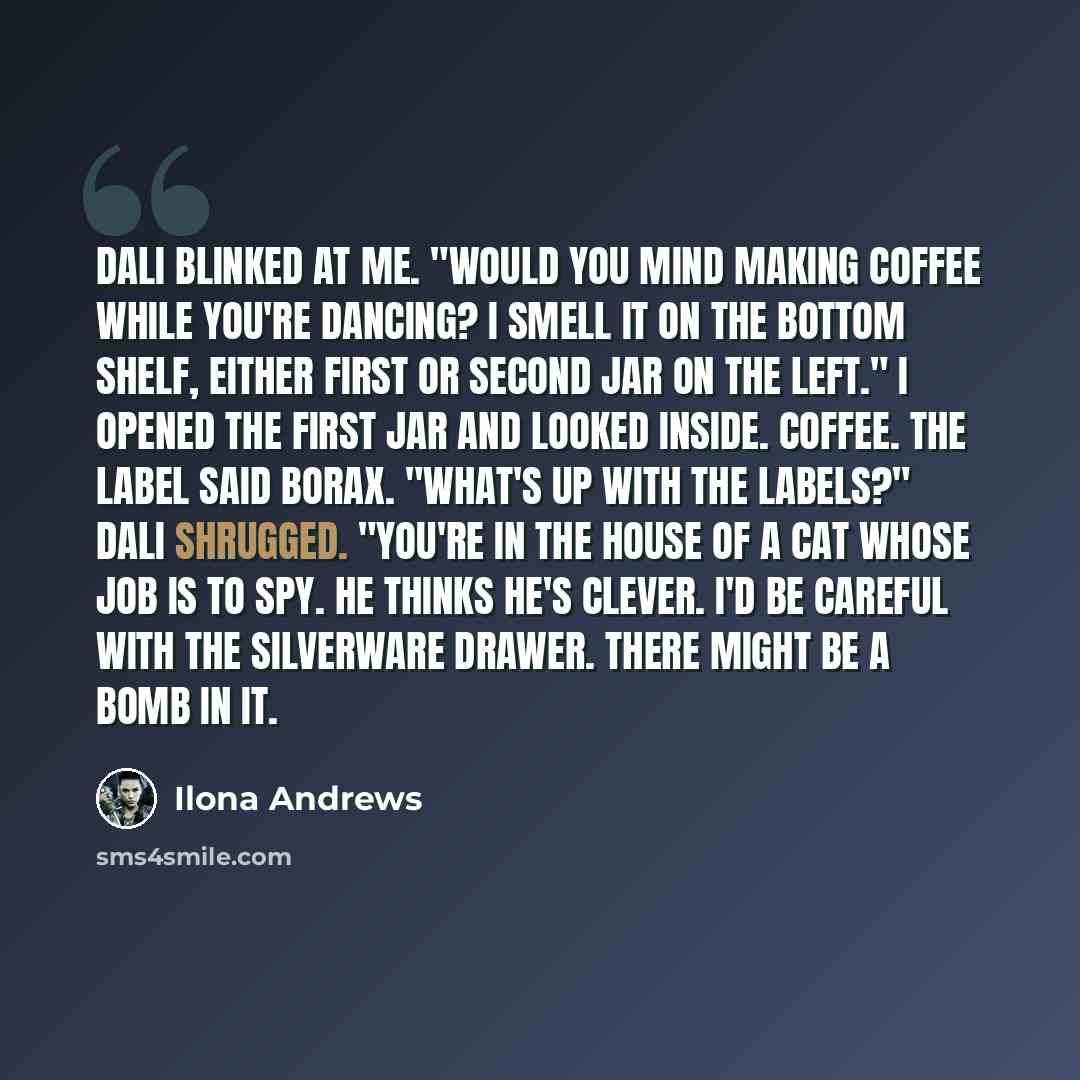 “Dali blinked at me. "Would you mind making coffee while you're dancing? I smell it on the bottom shelf, either first or second jar on the left." I opened the first jar and looked inside. Coffee. The label said BORAX. "What's up with the labels?" Dali shrugged. "You're in the house of a cat whose…” quote by Ilona Andrews