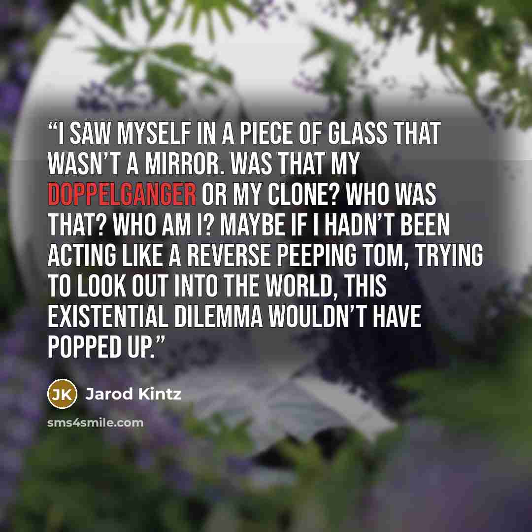 “I saw myself in a piece of glass that wasn’t a mirror. Was that my doppelganger or my clone? Who was that? Who am I? Maybe if I hadn’t been acting like a reverse Peeping Tom, trying to look out into the world, this existential dilemma wouldn’t have popped up.” quote by Jarod Kintz