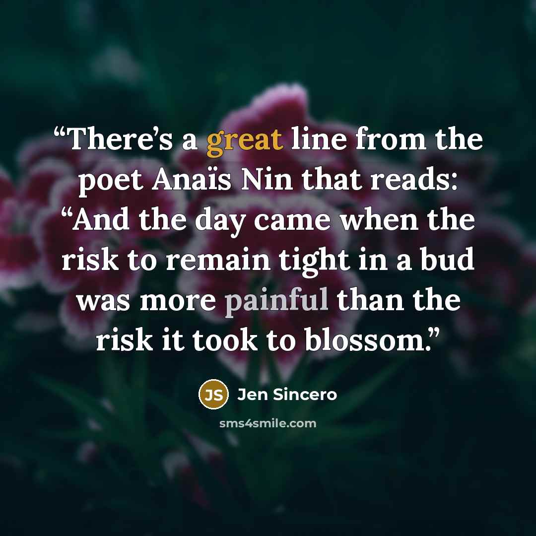 “There’s a great line from the poet Anaïs Nin that reads: “And the day came when the risk to remain tight in a bud was more painful than the risk it took to blossom.” quote by Jen Sincero