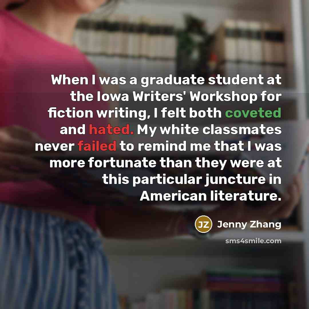 “When I was a graduate student at the Iowa Writers' Workshop for fiction writing, I felt both coveted and hated. My white classmates never failed to remind me that I was more fortunate than they were at this particular juncture in American literature.” quote by Jenny Zhang