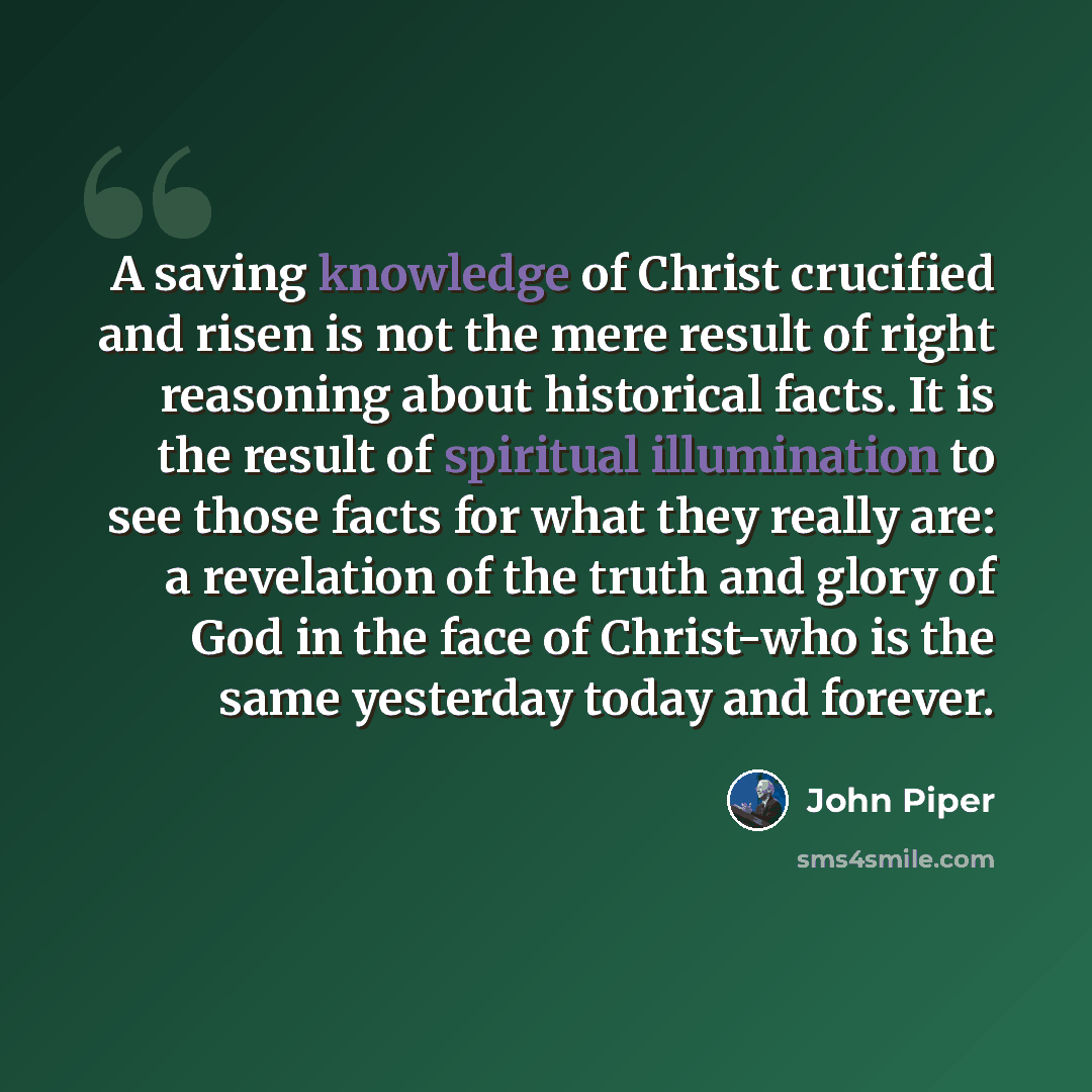 “A saving knowledge of Christ crucified and risen is not the mere result of right reasoning about historical facts. It is the result of spiritual illumination to see those facts for what they really are: a revelation of the truth and glory of God in the face of Christ-who is the same yesterday…” quote by John Piper