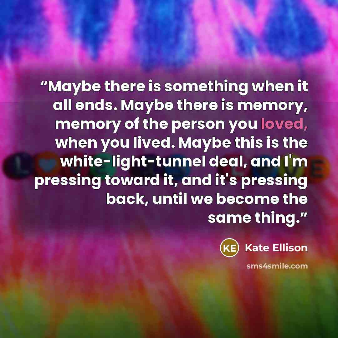 “Maybe there is something when it all ends. Maybe there is memory, memory of the person you loved, when you lived. Maybe this is the white-light-tunnel deal, and I'm pressing toward it, and it's pressing back, until we become the same thing.” quote by Kate Ellison