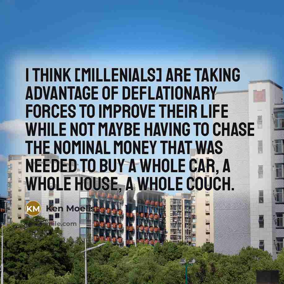 “I think [millenials] are taking advantage of deflationary forces to improve their life while not maybe having to chase the nominal money that was needed to buy a whole car, a whole house, a whole couch.” quote by Ken Moelis