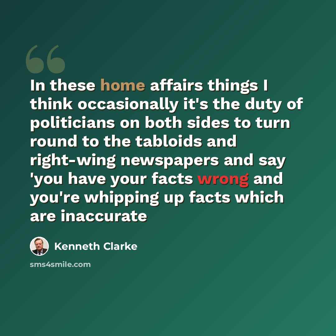 “In these home affairs things I think occasionally it's the duty of politicians on both sides to turn round to the tabloids and right-wing newspapers and say 'you have your facts wrong and you're whipping up facts which are inaccurate” quote by Kenneth Clarke