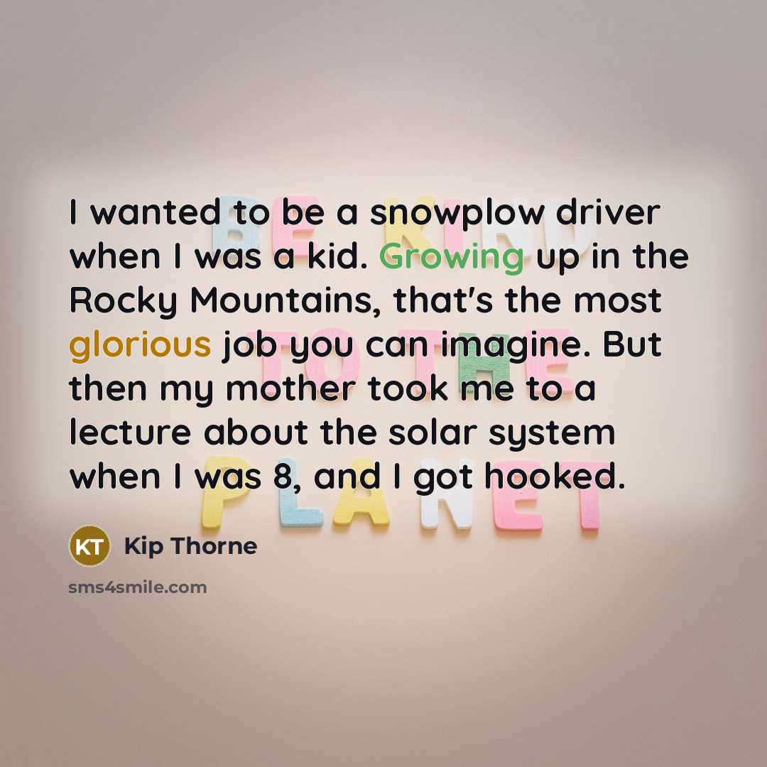 “I wanted to be a snowplow driver when I was a kid. Growing up in the Rocky Mountains, that's the most glorious job you can imagine. But then my mother took me to a lecture about the solar system when I was 8, and I got hooked.” quote by Kip Thorne