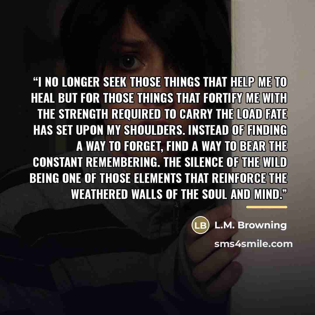 “I no longer seek those things that help me to heal but for those things that fortify me with the strength required to carry the load fate has set upon my shoulders. Instead of finding a way to forget, find a way to bear the constant remembering. The silence of the wild being one of those elements…” quote by L.M. Browning