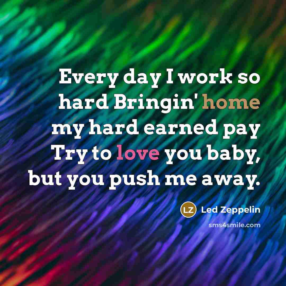 “Every day I work so hard Bringin' home my hard earned pay Try to love you baby, but you push me away.” quote by Led Zeppelin