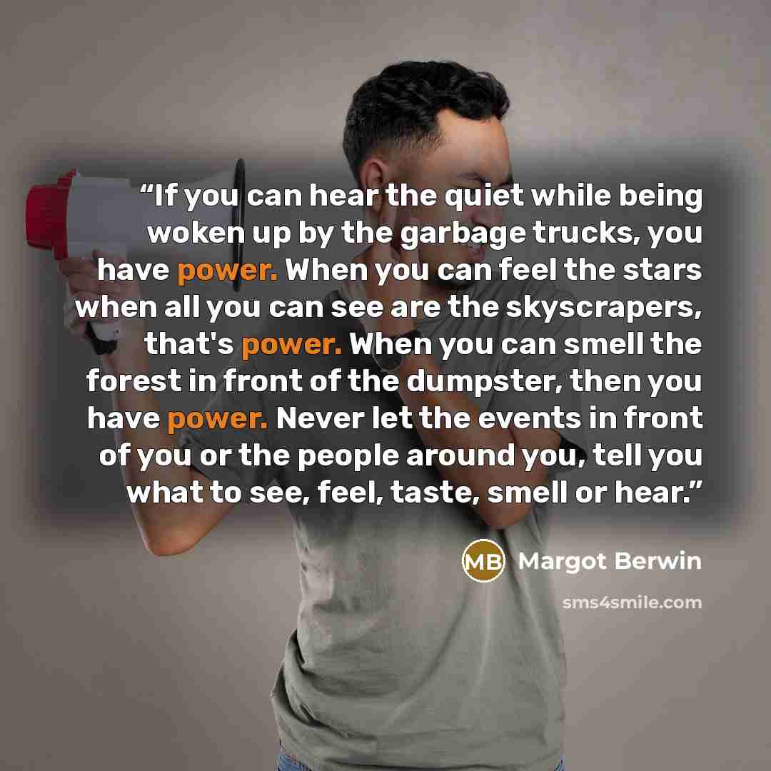“If you can hear the quiet while being woken up by the garbage trucks, you have power. When you can feel the stars when all you can see are the skyscrapers, that's power. When you can smell the forest in front of the dumpster, then you have power. Never let the events in front of you or the people…” quote by Margot Berwin