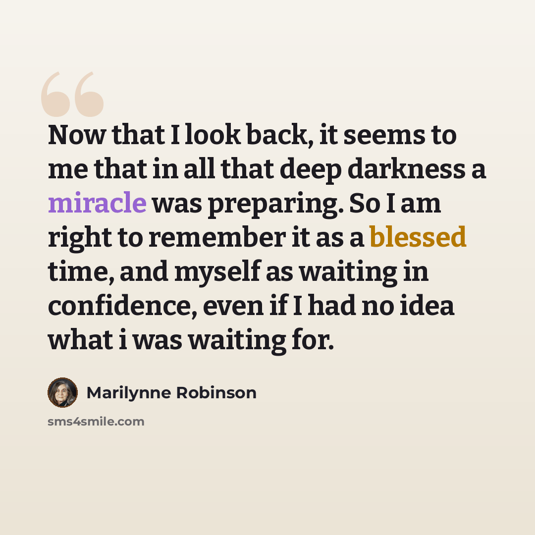 “Now that I look back, it seems to me that in all that deep darkness a miracle was preparing. So I am right to remember it as a blessed time, and myself as waiting in confidence, even if I had no idea what i was waiting for.” quote by Marilynne Robinson