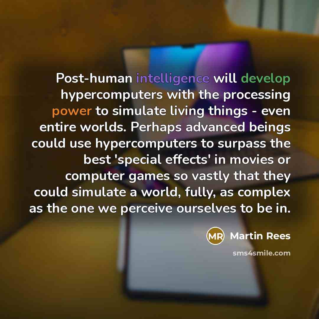 “Post-human intelligence will develop hypercomputers with the processing power to simulate living things - even entire worlds. Perhaps advanced beings could use hypercomputers to surpass the best 'special effects' in movies or computer games so vastly that they could simulate a world, fully, as…” quote by Martin Rees