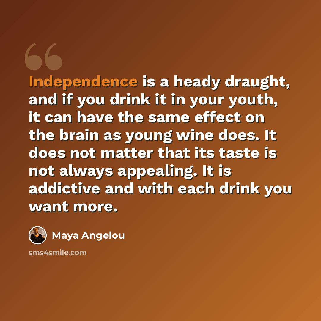 “Independence is a heady draught, and if you drink it in your youth, it can have the same effect on the brain as young wine does. It does not matter that its taste is not always appealing. It is addictive and with each drink you want more.” quote by Maya Angelou