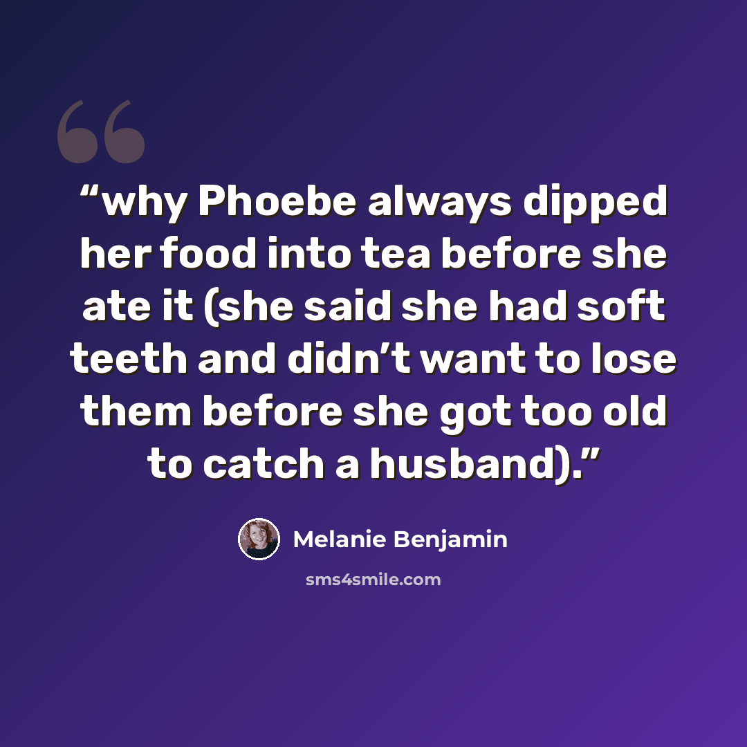 “why Phoebe always dipped her food into tea before she ate it (she said she had soft teeth and didn’t want to lose them before she got too old to catch a husband).” quote by Melanie Benjamin