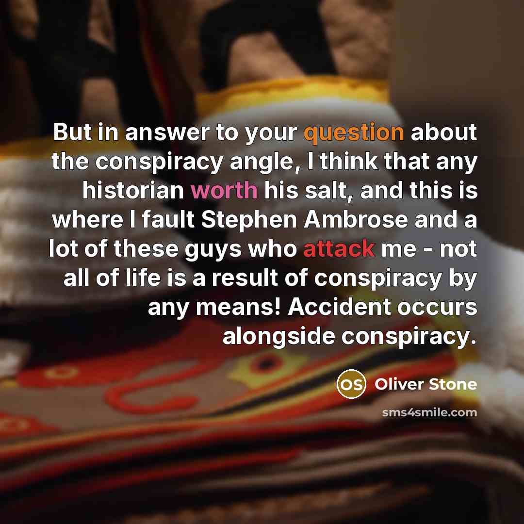 “But in answer to your question about the conspiracy angle, I think that any historian worth his salt, and this is where I fault Stephen Ambrose and a lot of these guys who attack me - not all of life is a result of conspiracy by any means! Accident occurs alongside conspiracy.” quote by Oliver Stone
