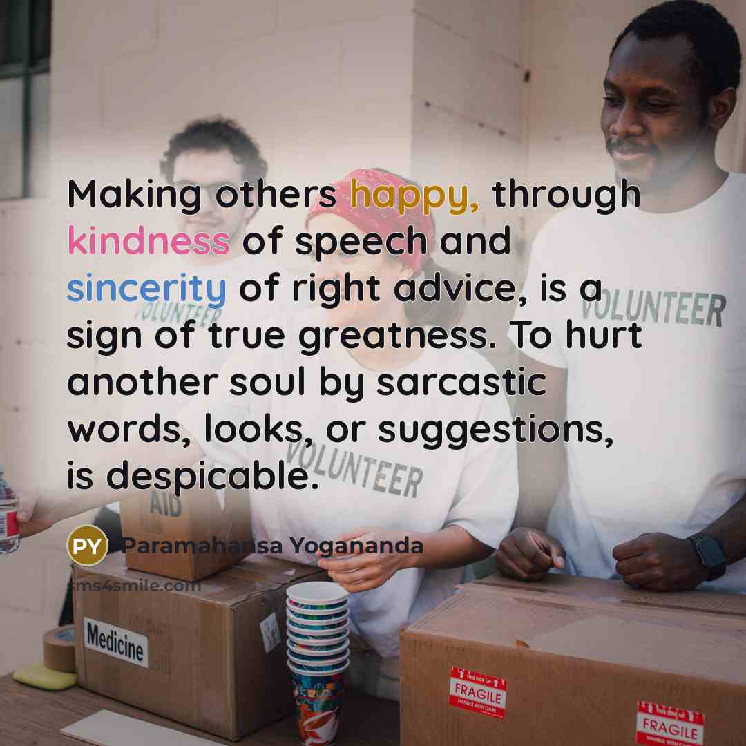“Making others happy, through kindness of speech and sincerity of right advice, is a sign of true greatness. To hurt another soul by sarcastic words, looks, or suggestions, is despicable.” quote by Paramahansa Yogananda