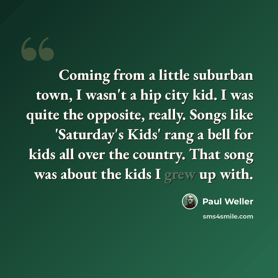 “Coming from a little suburban town, I wasn't a hip city kid. I was quite the opposite, really. Songs like 'Saturday's Kids' rang a bell for kids all over the country. That song was about the kids I grew up with.” quote by Paul Weller