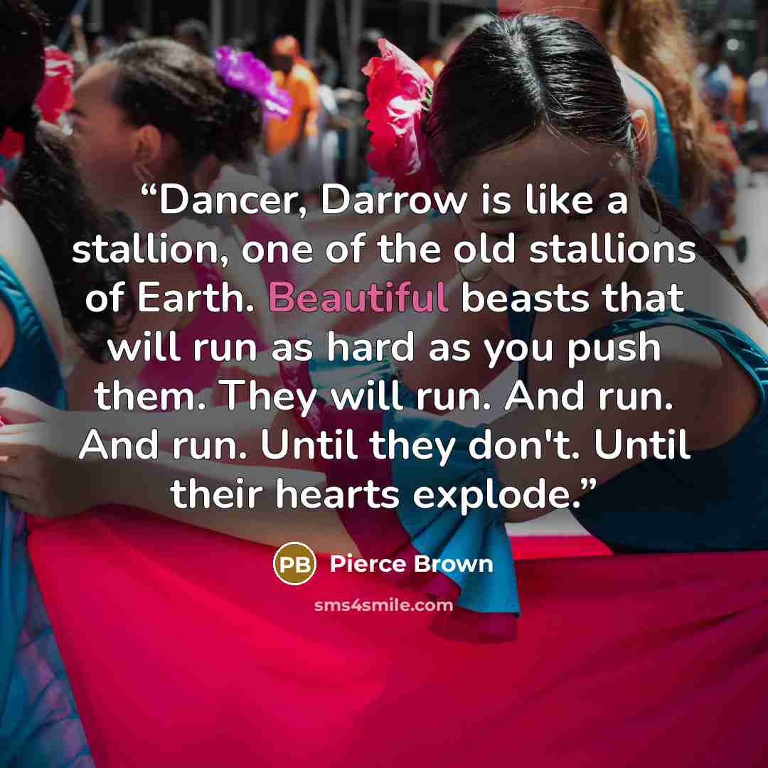 “Dancer, Darrow is like a stallion, one of the old stallions of Earth. Beautiful beasts that will run as hard as you push them. They will run. And run. And run. Until they don't. Until their hearts explode.” quote by Pierce Brown